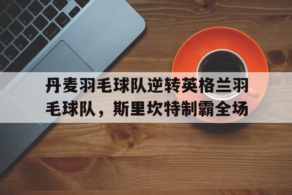 包含丹麦羽毛球队逆转英格兰羽毛球队,斯里坎特制霸全场的词条 包含丹麦羽毛球队逆转英格兰羽毛球队,斯里坎特制霸全场的词条